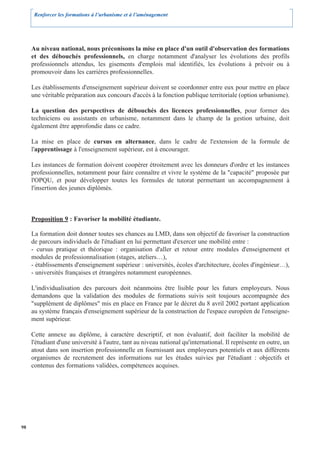 Renforcer les formations à l’urbanisme et à l’aménagement




     Au niveau national, nous préconisons la mise en place d'un outil d'observation des formations
     et des débouchés professionnels, en charge notamment d'analyser les évolutions des profils
     professionnels attendus, les gisements d'emplois mal identifiés, les évolutions à prévoir ou à
     promouvoir dans les carrières professionnelles.

     Les établissements d'enseignement supérieur doivent se coordonner entre eux pour mettre en place
     une véritable préparation aux concours d'accès à la fonction publique territoriale (option urbanisme).

     La question des perspectives de débouchés des licences professionnelles, pour former des
     techniciens ou assistants en urbanisme, notamment dans le champ de la gestion urbaine, doit
     également être approfondie dans ce cadre.

     La mise en place de cursus en alternance, dans le cadre de l'extension de la formule de
     l'apprentissage à l'enseignement supérieur, est à encourager.

     Les instances de formation doivent coopérer étroitement avec les donneurs d'ordre et les instances
     professionnelles, notamment pour faire connaître et vivre le système de la "capacité" proposée par
     l'OPQU, et pour développer toutes les formules de tutorat permettant un accompagnement à
     l'insertion des jeunes diplômés.



     Proposition 9 : Favoriser la mobilité étudiante.

     La formation doit donner toutes ses chances au LMD, dans son objectif de favoriser la construction
     de parcours individuels de l'étudiant en lui permettant d'exercer une mobilité entre :
     - cursus pratique et théorique : organisation d'aller et retour entre modules d'enseignement et
     modules de professionnalisation (stages, ateliers…),
     - établissements d'enseignement supérieur : universités, écoles d'architecture, écoles d'ingénieur…),
     - universités françaises et étrangères notamment européennes.

     L'individualisation des parcours doit néanmoins être lisible pour les futurs employeurs. Nous
     demandons que la validation des modules de formations suivis soit toujours accompagnée des
     "supplément de diplômes" mis en place en France par le décret du 8 avril 2002 portant application
     au système français d'enseignement supérieur de la construction de l'espace européen de l'enseigne-
     ment supérieur.

     Cette annexe au diplôme, à caractère descriptif, et non évaluatif, doit faciliter la mobilité de
     l'étudiant d'une université à l'autre, tant au niveau national qu'international. Il représente en outre, un
     atout dans son insertion professionnelle en fournissant aux employeurs potentiels et aux différents
     organismes de recrutement des informations sur les études suivies par l'étudiant : objectifs et
     contenus des formations validées, compétences acquises.




98
 
