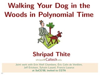 Walking Your Dog in the
      Woods in Polynomial Time




                       Shripad Thite
                         shripad@ Caltech.edu
                                             ´
        Joint work with Erin Wolf Chambers, Eric Colin de Verdi`re,
                                                               e
               Jeﬀ Erickson, Sylvain Lazard, Francis Lazarus
                       at SoCG’08, invited to CGTA
1-1
 