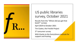 US public libraries
survey, October 2021
Results from the “Where did you get that
book?” surveys
April 2019 to October 2021
Tim Coates, the Freckle Project
3rd consumer survey
With thanks to the EveryLibrary Institute for
support and hosting.
 