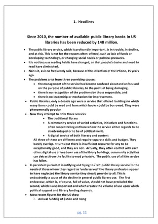 pg. 11
1. Headlines
Since 2010, the number of available public library books in US
libraries has been reduced by 140 million.
• The public library service, which is profoundly important, is in trouble, in decline,
and at risk. This is not for the reasons often offered, such as lack of funds or
developing technology, or changing social needs or political pressures.
• It is not because reading habits have changed, or that people’s desire and need to
read have diminished.
• Nor is it, as is so frequently said, because of the invention of the iPhone, 15 years
ago.
• The problems arise from three overriding causes:
• the management of the service has become confused about and unfocussed
on the purpose of public libraries, to the point of being damaging,
• there is no recognition of the problems by those responsible, and
• there is no leadership or mechanism for improvement.
• Public libraries, only a decade ago were a service that offered buildings in which
many items could be read and from which books could be borrowed. They were
phenomenally popular
• Now they attempt to offer three services
• The traditional library
• A community service of varied activities, initiatives and functions,
often concentrating on those whom the service either regards to be
disadvantaged or to be of political merit.
• A digital service of both literacy and content
All three of these are different and require separate skills and budget. They
barely overlap. It turns out there is insufficient resource for any to be
exceptionally good, and they are not. Actually, they often conflict with each
other: digital use drives down use of the library buildings; community activities
can detract from the facility to read privately. The public use of all the service
has fallen.
• In persistent pursuit of identifying and trying to craft public library service to the
needs of those whom they regard as ‘underserved’ the library profession appear
to have neglected the library service they should provide to all. This is
undoubtedly a cause of the decline in general public library use. The first
endeavour, which is, of course, full of value, should not have precluded the
second, which is also important and which creates the volume of use upon which
political support and library funding depends.
• Most recent figures for the US show
o Annual funding of $15bn and rising
 