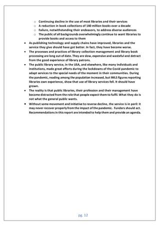 pg. 12
o Continuing decline in the use of most libraries and their services
o A reduction in book collections of 140 million books over a decade
o Failure, notwithstanding their endeavors, to address diverse audiences
o The public of all backgrounds overwhelmingly continue to want libraries to
provide books and access to them
• As publishing technology and supply chains have improved, libraries and the
service they give should have got better. In fact, they have become worse.
• The processes and practices of library collection management and library book
processing are long out of date. They are slow, expensive and wasteful and detract
from the good experience of library patrons.
• The public library service, in the USA, and elsewhere, like many individuals and
institutions, made great efforts during the lockdowns of the Covid pandemic to
adapt services to the special needs of the moment in their communities. During
the pandemic, reading among the population increased, but IMLS figures reporting
libraries own experience, show that use of library services fell. It should have
grown.
• The reality is that public libraries, their profession and their management have
become distracted from the role that people expect them to fulfil. What they do is
not what the general public wants.
• Without some movement and initiative to reverse decline, the service is in peril: it
may never recover properly from the impact of the pandemic. Funders should act.
Recommendations in this report are intended to help them and provide an agenda.
 