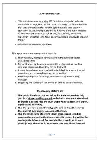 pg. 27
3. Recommendations
- “The numbers aren't surprising. We have been seeing the decline in
public library usage from the IMLS data. What is of continual interest is
that the other services that libraries offer have also seen decline. It
speaks not to just funding but rather to the need of the public libraries
need to reinvent themselves (which they have already attempted
repeatedly) or instead to re-focuson core services to see how to improve
those.”
A senior industry executive, April 2022
This report concentrates on practical issues by:
a. Showing library managers how to interpret the published figures
available to them
b. Demonstrating, by showing examples, the strategic issues that face
individual libraries and how they can be dealt with
c. Raising the problems associated with established library practices and
procedures and showing how they can be avoided.
d. Proposing an agenda for change to be adopted by senior library
managers
e. Suggesting the curriculum that should be offered by library schools.
The recommendations are
1. That public libraries accept and follow that their purpose is to help
people of all ages and backgrounds to find what they want to read and
to provide a place to readand study that is well equipped, safe, expert,
dignified and welcoming.
2. That they provide constant timely public data to show that they do
that and that their service improves all the time.
3. That the entire range of existing library practices and collection
processes be replacedby the simplest possible means of providing the
reading material required. For example, there should be no more
plastic jackets, there should be only one label on a library book and
 