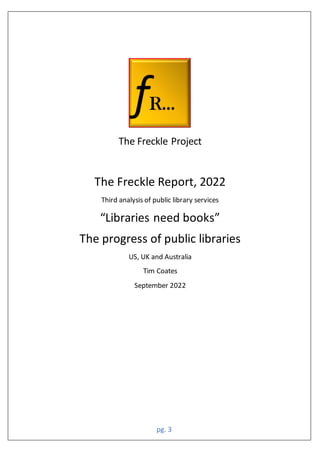 pg. 3
The Freckle Project
The Freckle Report, 2022
Third analysis of public library services
“Libraries need books”
The progress of public libraries
US, UK and Australia
Tim Coates
September 2022
 