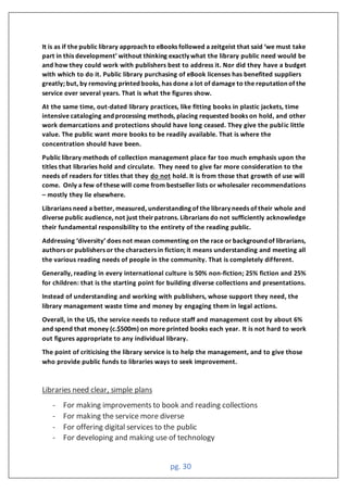 pg. 30
t is as if the publi library approa h to e oo s followed a zeitgeist that said ‘we must ta e
part in this development’ without thin ing exa tly what the library publi need would be
and how they could work with publishers best to address it. Nor did they have a budget
with which to do it. Public library purchasing of eBook licenses has benefited suppliers
greatly; but, by removing printed books, has done a lot of damage to the reputation of the
service over several years. That is what the figures show.
At the same time, out-dated library practices, like fitting books in plastic jackets, time
intensive cataloging and processing methods, placing requested books on hold, and other
work demarcations and protections should have long ceased. They give the public little
value. The public want more books to be readily available. That is where the
concentration should have been.
Public library methods of collection management place far too much emphasis upon the
titles that libraries hold and circulate. They need to give far more consideration to the
needs of readers for titles that they do not hold. It is from those that growth of use will
come. Only a few of these will come from bestseller lists or wholesaler recommendations
– mostly they lie elsewhere.
Librarians need a better, measured, understanding of the library needs of their whole and
diverse public audience, not just theirpatrons. Librarians do not sufficiently acknowledge
their fundamental responsibility to the entirety of the reading public.
ddressing ‘diversity’ does not mean ommenting on the ra e or ba ground of librarians
authors or publishers or the characters in fiction; it means understanding and meeting all
the various reading needs of people in the community. That is completely different.
Generally, reading in every international culture is 50% non-fiction; 25% fiction and 25%
for children: that is the starting point for building diverse collections and presentations.
Instead of understanding and working with publishers, whose support they need, the
library management waste time and money by engaging them in legal actions.
Overall, in the US, the service needs to reduce staff and management cost by about 6%
and spend that money (c.$500m) on more printed books each year. It is not hard to work
out figures appropriate to any individual library.
The point of criticising the library service is to help the management, and to give those
who provide public funds to libraries ways to seek improvement.
Libraries need clear, simple plans
- For making improvements to book and reading collections
- For making the service more diverse
- For offering digital services to the public
- For developing and making use of technology
 