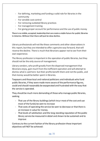 pg. 31
- For defining, marketing and funding a valid role for libraries in the
community
- For sensible cost control
- For removing outdated library practices
- For management training
- For giving proper account for performance and the use of public money
There is no visible, accepted, leadership that can create a viable future for public libraries
in America. Without that there will just be slow decline.
Library professionals will not like these comments and other observations in
this report, but they are intended to offer a genuine way forward, that will
reverse the decline. There is much that librarians appear not to see from their
own experience.
The library profession is important in the operation of public libraries, but they
should not be the only source of management.
Library vendors, who profit greatly from the dispersed management that
librarians enjoy, gain much from the inefficient operation and will attempt to
dismiss what is said here: but their profits benefit them and not the public, and
that money would be better spent in libraries.
Taxpayers and those local and national politicians and individuals who fund
public libraries, if they were made more aware of the performance figures,
could and should reasonably be exasperated and frustrated with the way that
the service is operated.
They should be much more demanding of those who manage public libraries,
seeking
- That use of the library buildings (which incur most of the cost and use
most of the funds) be seen to increase
- That costs of operating the service be seen to decrease or that there is
an increase in value for money.
- That levels of satisfaction and the long-standing reputation of the public
library service be measured in detail and shown to be sustained and to
improve
Contrary to the current fashion of the library profession these important
objectives will NOT be achieved:
 