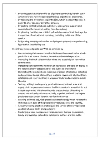 pg. 32
- By adding services intended to be of general community benefit but in
which librarians have no specialist training, expertise or experience.
- By reducing the investment in print books, which is already too low, in
order to offer eBook or any other services.
- By seeking conflict with book publishers, upon whose support and
cooperation they depend, as they have been doing.
- By pleading that they are entitled to funds because of their heritage, but
irrespective of and without reporting, the falling public use of the
service.
- By ignoring, denying and neither analysing nor properly comprehending,
figures that show falling use
In contrast, increased public use WILL be achieved by
- Concentrating their resource and activities on those services for which
public libraries have a fabulous, immense and envied reputation.
- Improving the book collections for white and especially for non-white
communities
- Increasing significantly the numbers of new copies of books on display in
the libraries clearly categorised for the public to understand
- Eliminating the outdated and expensive practices of selecting, collecting
and processing books, placing them in plastic covers and labelling them,
cataloging and reserving them in ways particular and peculiar to public
libraries
- Seeking, willingly and urgently, productive economies of scale and
supply chain improvements across the library sector in ways that do not
happen at present. This should include practical ways of working in
unison, more closely and constructively, together and with the largest
publishers upon whom libraries rely for their service
- Creating a unified app, web presence and technology which reflects the
immense asset base of the public library service across the country.
- Actively avoiding practices that require the service of library specialist
vendors who are costly and predatory.
- Publishing proper management measurements that are transparent,
timely and available to funders, publishers, authors and the public
 