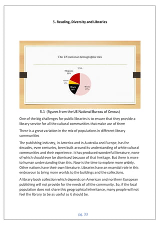 pg. 33
5. Reading, Diversity and Libraries
5.1 (figures from the US National Bureau of Census)
One of the big challenges for public libraries is to ensure that they provide a
library service for all the cultural communities that make use of them
There is a great variation in the mix of populations in different library
communities
The publishing industry, in America and in Australia and Europe, has for
decades, even centuries, been built around its understanding of white cultural
communities and their experience. It has produced wonderful literature, none
of which should ever be dismissed because of that heritage. But there is more
to human understanding than this. Now is the time to explore more widely.
Other nations have their own literature. Libraries have an essential role in this
endeavour to bring more worlds to the buildings and the collections.
A library book collection which depends on American and northern European
publishing will not provide for the needs of all the community. So, if the local
population does not share this geographical inheritance, many people will not
feel the library to be as useful as it should be.
 