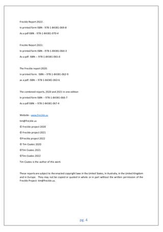 pg. 4
Freckle Report 2022:
In printed form ISBN - 978-1-84381-069-8
As a pdf ISBN - 978-1-84381-070-4
Freckle Report 2021:
In printed form ISBN --978-1-84381-064-3
As a pdf: ISBN -- 978-1-84381-065-0
The Freckle report 2020:
in printed form: ISBN – 978-1-84381-062-9
as a pdf: ISBN -- 978-1-84381-063-6
The combined reports, 2020 and 2021 in one edition
In printed form ISBN -- 978-1-84381-066-7
As a pdf ISBN -- 978-1-84381-067-4
Website - www.freckle.us
tim@freckle.us
© Freckle project 2020
© Freckle project 2021
©Freckle project 2022
© Tim Coates 2020
©Tim Coates 2021
©Tim Coates 2022
Tim Coates is the author of this work
These reportsare subject to the enacted copyright laws in the United States, in Australia, in the United Kingdom
and in Europe. They may not be copied or quoted in whole or in part without the written permission of the
Freckle Project: tim@freckle.us.
 