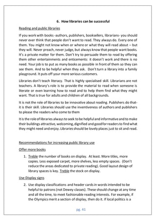 pg. 41
6. How libraries can be successful
Reading and public libraries
If you work with books -authors, publishers, booksellers, librarians- you should
never ever think that people don’t want to read. They always do. Every one of
them. You might not know when or where or what they will read about – but
they will. Never preach, never judge, but always know that people want books.
It’s a private matter for them. Don’t try to persuade them to read by offering
them other entertainments and enticements: it doesn’t work and there is no
need. Your job is to put as many books as possible in front of them so they can
see them. And to be helpful when they ask. Don’t turn a library into a family
playground. It puts off your more serious customers.
Libraries don’t teach literacy. That is highly specialised skill. Librarians are not
teachers. A library’s role is to provide the material to read when someone is
literate or even learning how to read and to help them find what they might
want. That is true for adults and children of all backgrounds.
It is not the role of libraries to be innovative about reading. Publishers do that-
it is their skill. Libraries should use the inventiveness of authors and publishers
to please the readers who come to them
Itis the roleof libraries alwaysto seek to be helpfuland informativeand to make
their buildings attractive, welcoming,dignified and goodforreadersto find what
they might need and enjoy. Librariesshould be lovely places just to sit and read.
Recommendations for increasing public library use
Offer more books
1. Treble the number of books on display. At least. More titles, more
copies. Less exposed carpet, more shelves, less empty spaces. (Don’t
reduce the areas dedicated to private reading). Good layout design of
library spaces is key. Treble the stock on display.
Use Display signs
2. Use display classifications and header cards in words intended to be
helpful to patrons (not Dewey classes). These should change at any time
and all the time, to meet fashionable reading interests. For example, if
the Olympics merit a section of display, then do it. If local politics is a
 