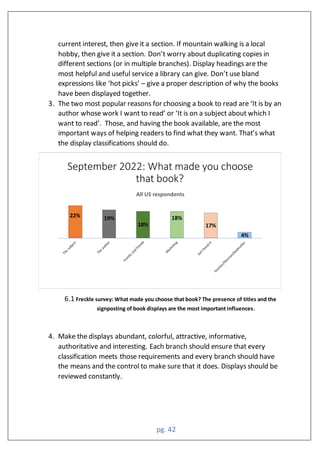 pg. 42
current interest, then give it a section. If mountain walking is a local
hobby, then give it a section. Don’t worry about duplicating copies in
different sections (or in multiple branches). Display headings are the
most helpful and useful service a library can give. Don’t use bland
expressions like ‘hot picks’ – give a proper description of why the books
have been displayed together.
3. The two most popular reasons for choosing a book to read are ‘It is by an
author whose work I want to read’ or ‘It is on a subject about which I
want to read’. Those, and having the book available, are the most
important ways of helping readers to find what they want. That’s what
the display classifications should do.
6.1 Freckle survey: What made you choose that book? The presence of titles and the
signposting of book displays are the most important influences.
4. Make the displays abundant, colorful, attractive, informative,
authoritative and interesting. Each branch should ensure that every
classification meets those requirements and every branch should have
the means and the control to make sure that it does. Displays should be
reviewed constantly.
ll respondents
 