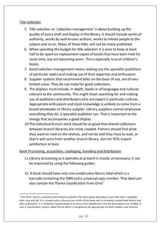 pg. 43
Title Selection
5. Title selection or ‘collection management’ is about building up the
quality of every shelf and display in the library. It should include worksof
authority, works by well-known authors, works to initiate people to the
subject and so on. Many of these titles will not be newly published.
6. When spending the budget for title selection it is wise to keep at least
half to be spent on replacement copies of books that have been held for
some time, but are becoming worn. This is especially true of children’s
books.
7. Good selection management means seeking out the specialist publishers
of particular topics and making use of their expertise and enthusiasm.
8. Supplier systems that recommend titles on the basis of use, are of very
limited value. They do not make for good collections.
9. The displays must include, in depth, books in all languages and cultures
relevant to the community. This might mean searching for and making
use of publishers and distributors who are expert in particular cultures.
Appropriate enthusiasm and stock knowledge is unlikely to come from a
broad wholesaler or library supplier. Library suppliers cannot emphasise
everything they do: a specialist publisher can. That is important to the
energy that accompanies a good display.
10.The individual branch stock should be so good that shared collections
between branch libraries are rarely needed. Patrons should find what
they want to read on the shelves, and not be told they have to wait, or
that it will come from another branch library. Aim for 95% instant
satisfaction at least.
Book Processing, acquisition, cataloging, handling and distribution
11.Library processing as it operates at present is mostly unnecessary; it can
be improved by using the following guides:
12. A book should have only one unobtrusive library label which is a
barcodecontaining the ISBN and a universalcopy number. That label can
also contain the Thema classification from Onix5
5 The ‘Onix’ feed is a standard international publisher file which gives data about every title that is available,
both new and old. It is created early in the process of life of the book and is constantly revised both before and
after publication. It is edited by industry experts to ensure the classification and the descriptions are reliable. It
uses a classification system called Thema which is designed to be appropriate for both retailers and libraries.
 