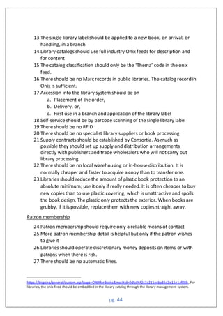 pg. 44
13.The single library label should be applied to a new book, on arrival, or
handling, in a branch
14.Library catalogs should use full industry Onix feeds for description and
for content
15.The catalog classification should only be the ‘Thema’ code in the onix
feed.
16.There should be no Marc records in public libraries. The catalog record in
Onix is sufficient.
17.Accession into the library system should be on
a. Placement of the order,
b. Delivery, or,
c. First use in a branch and application of the library label
18.Self-service should be by barcode scanning of the single library label
19.There should be no RFID
20.There should be no specialist library suppliers or book processing
21.Supply contracts should be established by Consortia. As much as
possible they should set up supply and distribution arrangements
directly with publishers and trade wholesalers who will not carry out
library processing.
22.There should be no local warehousing or in-house distribution. It is
normally cheaper and faster to acquire a copy than to transfer one.
23.Libraries should reduce the amount of plastic book protection to an
absolute minimum; use it only if really needed. It is often cheaper to buy
new copies than to use plastic covering, which is unattractive and spoils
the book design. The plastic only protects the exterior. When books are
grubby, if it is possible, replace them with new copies straight away.
Patron membership
24.Patron membership should require only a reliable means of contact
25.More patron membership detail is helpful but only if the patron wishes
to give it
26.Libraries should operate discretionary money deposits on items or with
patrons when there is risk.
27.There should be no automatic fines.
https://bisg.org/general/custom.asp?page=ONIXforBooks&msclkid=0dfc06f2c3a211ecba35d2e15e1af08b, For
libraries, the onix feed should be embedded in the library catalog through the library management system.
 
