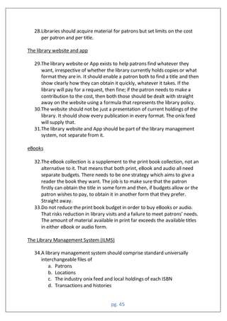 pg. 45
28.Libraries should acquire material for patrons but set limits on the cost
per patron and per title.
The library website and app
29.The library website or App exists to help patrons find whatever they
want, irrespective of whether the library currently holds copies or what
format they are in. It should enable a patron both to find a title and then
show clearly how they can obtain it quickly, whatever it takes. If the
library will pay for a request, then fine; if the patron needs to make a
contribution to the cost, then both those should be dealt with straight
away on the website using a formula that represents the library policy.
30.The website should not be just a presentation of current holdings of the
library. It should show every publication in every format. The onix feed
will supply that.
31.The library website and App should be part of the library management
system, not separate from it.
eBooks
32.The eBook collection is a supplement to the print book collection, not an
alternative to it. That means that both print, eBook and audio all need
separate budgets. There needs to be one strategy which aims to give a
reader the book they want. The job is to make sure that the patron
firstly can obtain the title in some form and then, if budgets allow or the
patron wishes to pay, to obtain it in another form that they prefer.
Straight away.
33.Do not reduce the print book budget in order to buy eBooks or audio.
That risks reduction in library visits and a failure to meet patrons’ needs.
The amount of material available in print far exceeds the available titles
in either eBook or audio form.
The Library Management System (ILMS)
34.A library management system should comprise standard universally
interchangeable files of
a. Patrons
b. Locations
c. The industry onix feed and local holdings of each ISBN
d. Transactions and histories
 
