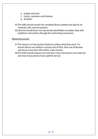 pg. 46
e. Supply contracts
f. Events, calendars and histories
g. Analytics
35.The ILMS should contain the complete library website and app for all
materials, files and transactions
36.Libraries should share non-personally identifiable circulation data with
publishers and authors through the contracting consortium
Measuring success
37.The measure is how quickly all patrons obtain what they want. If a
branch library can achieve a success rate of 95%, then use of libraries
will rise by more than 50% within a few months.
38.The ILMS should measure not only how many transactions are made but
also how many patrons have used the service.
 
