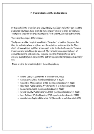 pg. 47
7. Public Libraries in the United States
In this section the intention is to show library managers how they can read the
published figures and use them to make improvements to their own service.
The figures shown here are actual figures from the IMLS annual publications.
There are libraries of different sizes
The figures are like hospital blood tests. They don’t provide a diagnosis. But
they do indicate where problems and the solutions to them might lie. They
don’t tell everything, but they are enough to be the basis of analysis. They are
important and should not be ignored. They should be an essential part of
annual budgeting and planning. In every case the strategy should be to
allocate available funds to widen the patron base and to increase each patrons’
use.
These are the libraries included in these illustrations
• Miami Dade, FL (6 months in lockdown in 2020)
• Kansas City, MO (3 months in lockdown in 2020)
• Columbus Metropolitan, OH (9 months in lockdown in 2020)
• New York Public Library, NY (9 months in lockdown in 2020)
• Sacramento, CA (3 months in lockdown in 2020)
• Grand County Public Libraries, CO (9 months in lockdown in 2020)
• Lucy Robbins Welles libraries, CT (3 months in lockdown in 2020)
• Appalachian Regional Libraries, NC (3 months in lockdown in 2020)
 