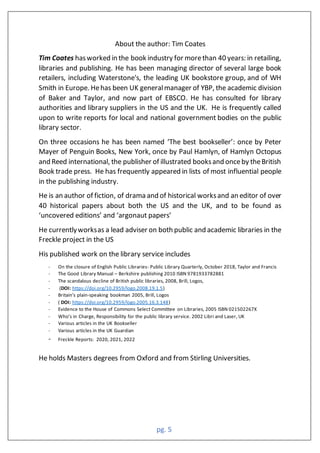 pg. 5
About the author: Tim Coates
Tim Coates hasworked in the book industry for morethan 40 years: in retailing,
libraries and publishing. He has been managing director of several large book
retailers, including Waterstone's, the leading UK bookstore group, and of WH
Smith in Europe. Hehas been UK generalmanager of YBP, the academic division
of Baker and Taylor, and now part of EBSCO. He has consulted for library
authorities and library suppliers in the US and the UK. He is frequently called
upon to write reports for local and national government bodies on the public
library sector.
On three occasions he has been named ‘The best bookseller’: once by Peter
Mayer of Penguin Books, New York, once by Paul Hamlyn, of Hamlyn Octopus
and Reed international, the publisher of illustrated booksand onceby theBritish
Book trade press. He has frequently appeared in lists of most influential people
in the publishing industry.
He is an author of fiction, of drama and of historical worksand an editor of over
40 historical papers about both the US and the UK, and to be found as
‘uncovered editions’ and ‘argonaut papers’
He currentlyworksas a lead adviser on both public and academic libraries in the
Freckle project in the US
His published work on the library service includes
- On the closure of English Public Libraries- Public Library Quarterly, October 2018, Taylor and Francis
- The Good Library Manual – Berkshire publishing 2010 ISBN 9781933782881
- The scandalous decline of British public libraries, 2008, Brill, Logos,
- (DOI: https://doi.org/10.2959/logo.2008.19.1.5)
- Britain’s plain-speaking bookman 2005, Brill, Logos
- ( DOI: https://doi.org/10.2959/logo.2005.16.3.148)
- Evidence to the House of Commons Select Committee on Libraries, 2005 ISBN 021502267X
- Who’s in Charge, Responsibility for the public library service. 2002 Libri and Laser, UK
- Various articles in the UK Bookseller
- Various articles in the UK Guardian
- Freckle Reports: 2020, 2021, 2022
He holds Masters degrees from Oxford and from Stirling Universities.
 