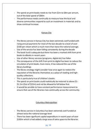 pg. 58
- The spend on print books needs to rise from $2m to $8m per annum,
out of the total spend of $80m
- The performance needs continually to measure how the local and
diverse communities respond to such an investment in materials and to
show continual increase.
Kansas City
- The library service in Kansas City has been extremely well funded with
rising annual payments for most of the last decade to a level of over
$100 per citizen which is much more than twice the national average.
- Use of the service has been falling consistently during the decade
- The book fund is adequate but there has been a marked shift from print
books to eBooks in recent years
- Use of other library services (programs, digital etc) has fallen
- The consequence of the shift from print to digital has been to reduce the
circulation of print books. Even more, it has reduced the use of the
library buildings
- The library strategy might consider how once again to restore the
reputation of the libraries themselves as a place of reading and high-
quality collections.
- This is particularly true of children’s books.
- The spend on print books could realistically be restored to above $1-
$1.5m (Out of $22m) and not be allowed to fall below that.
- It would be sensible to have constant performance measurement to
ensure that use of the libraries rises continually across the community.
Columbus Metropolitan
- The library service in Columbus has been extremely well funded at
almost twice the national average level
- There has been significant capital expenditure in recent years of over
$160m which is had added a large area of extra space to the libraries
 