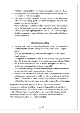 pg. 59
- Yet library visits and library circulations have declined over the decade
- During the period of investment there has been little increase in the
book stock, to fill the extra space
- Print book purchasing remained at around $4 per person, even while
extra funds were being spent. That is only an adequate amount, and
unlikely to drive much growth
- One would imagine that the investors would like to see an increase in
use of the libraries in return for their expenditure and that might be
achieved by increasing the print book fund to $6m and measuring in
detail the response to book collections from all parts of the local and
diverse community.
New York Public Library
- The New York Public Library is extremely well funded. Total operating
cost has risen to around $300m per annum which is about $80 per
citizen.
- NYPL has been the driving force in the development of the SimplyE
eBook platform
- Average remuneration for workers in NYPL is over $100,000 per annum
- Over the decade there has also been capital expenditure of over $800m
- Use of all the services have been in decline throughout the decade,
which must be disappointing to those responsible
- The collections are huge, but they need both constant refreshment and
an attention to the diverse community of the city.
- Growth in the service would probably come if the expenditure on print
collections was raised back to $6-$8 per citizen, which is well within the
means of the service. It needs to explore the diverse publishing which
exists in New York, which would for sure be very grateful for the support
It might also be possible for NYPL to act as a resource for technical
improvement for the whole library service. If they could work with other
libraries in the city and, for example, those in Los Angeles and Chicago, they
could, within their own resources, form a group of sufficient scale to lead
urgent improvements to both digital content and library management
information systems, that are so dearly needed.
 