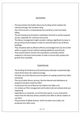 pg. 60
Sacramento
- The Sacramento City Public Library has funding which is below the
national average, but has been rising
- Use of the service is comparatively low and library visits have been
falling
- The purchasing of print books is well below the level to achieve popular
service, especially for a diverse community.
- The library management might consider making a significant increase in
the purchase of print books in order to raise the level of use of library
buildings.
- They should be able to afford to lift the print budget from $2.3m to $4m
within a couple of years without seeking additional overall funds
- They would need to monitor the acquisitions constantly and the
response in the local communities in order to ensure they achieve the
growth that is possible.
Grand County
- The funding of the libraries of Grand County Colorado is extremely high -
nearly three times the national average
- Yet both use of the libraries and circulation of reading material has fallen
constantly
- The use of other library services, like the internet and attendance at
programs has been small has fallen
- In particular the use of libraries by children has fallen a lot
- It is almost as if the management and funders had not noticed what was
happening
- Expenditure on materials, out of the total spend, is very small which
means that the libraries almost certainly have little to attract readers to
use them
- The purchase of eBook licences, which has been very costly, has
produced very little result.
 