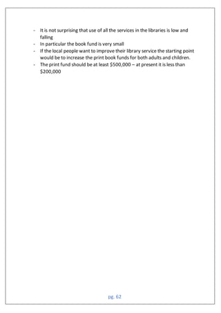 pg. 62
- It is not surprising that use of all the services in the libraries is low and
falling
- In particular the book fund is very small
- If the local people want to improve their library service the starting point
would be to increase the print book funds for both adults and children.
- The print fund should be at least $500,000 – at present it is less than
$200,000
 