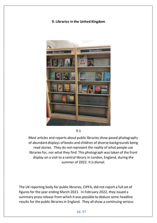 pg. 67
9. Libraries in the United Kingdom
9.1
Most articles and reports about public libraries show posed photographs
of abundantdisplays of books and children of diverse backgrounds being
read stories. They do not represent the reality of what people use
libraries for, nor what they find. This photograph was taken of the front
display on a visit to a central library in London, England, during the
summer of 2022. It is dismal.
The UK reporting body for public libraries, CIPFA, did not report a full set of
figures for the year ending March 2021. In February 2022, they issued a
summary press release from which it was possible to deduce some headline
results for the public libraries in England. They all show a continuing serious
 