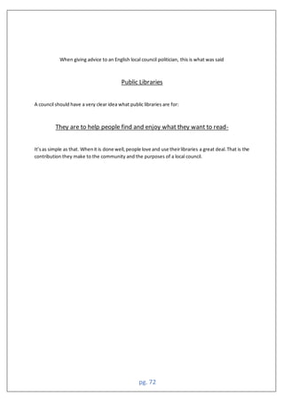 pg. 72
When giving advice to an English local council politician, this is what was said
Public Libraries
A council should have a very clear idea what public libraries are for:
They are to help people find and enjoy what they want to read-
It’sas simple as that. Whenit is done well,people love and use theirlibraries a great deal.That is the
contribution they make to the community and the purposes of a local council.
 