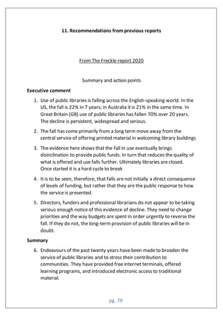 pg. 79
11. Recommendations from previous reports
From The Freckle report 2020
Summary and action points
Executive comment
1. Use of public libraries is falling across the English-speaking world. In the
US, the fall is 22% in 7 years; in Australia it is 21% in the same time. In
Great Britain (GB) use of public libraries has fallen 70% over 20 years.
The decline is persistent, widespread and serious.
2. The fall has come primarily from a long term move away from the
central service of offering printed material in welcoming library buildings
3. The evidence here shows that the fall in use eventually brings
disinclination to provide public funds. In turn that reduces the quality of
what is offered and use falls further. Ultimately libraries are closed.
Once started it is a hard cycle to break
4. It is to be seen, therefore, that falls are not initially a direct consequence
of levels of funding, but rather that they are the public response to how
the service is presented.
5. Directors, funders and professional librarians do not appear to be taking
serious enough notice of this evidence of decline. They need to change
priorities and the way budgets are spent in order urgently to reverse the
fall. If they do not, the long-term provision of public libraries will be in
doubt.
Summary
6. Endeavours of the past twenty years have been made to broaden the
service of public libraries and to stress their contribution to
communities. They have provided free internet terminals, offered
learning programs, and introduced electronic access to traditional
material.
 