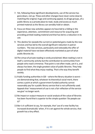 pg. 80
7. Yet, following these significant developments, use of the service has
gone down, not up. These and other changes have never come close to
matching the original, huge and continuing appeal, to all age groups, of a
public library as a private place to read, study and access as much
printed material as the library can sensibly hold or obtain.
8. Focus on these new activities appears to have led to a falling in the
experience, attention, commitment and resource for acquiring and
providing printed reading material and that has led to a reduction in its
use.
9. This decline far exceeds the current or potential gains made by the new
services and has led to the overall significant reduction in patron
numbers. The new services, particularly and noticeably the offer of
digital material have not been effectively marketed as part of what
public libraries do.
10.The virtue of private reading is rarely proclaimed. Most reading is not in
itself a community activity but the contribution to communities from
people who read is immense. That point is not often made, yet it is, and
always has been, the single greatest value of public libraries. They help
people to find what they enjoy reading. That is the way they benefit
society.
11.Public funding authorities in GB – where the library situation is worst -
are demonstrating that, whatever its theoretical social merit, there
comes a point at which a government funded authority cannot
reasonably pay for a public library service that is not sufficiently used.
Appeals that ‘measurement of use is not a fair reflection of the service
we give’ no longer work.
12.No impact or output measure or social analysis of the value of libraries
has been found that is superior to the simple uestion ‘Do people use
it?’
13.Nor is it sufficient to say, for example, that ‘use of a new facility has
increased dramatically’ when, if it is set against the whole service, that
growth has a tiny effect.
 