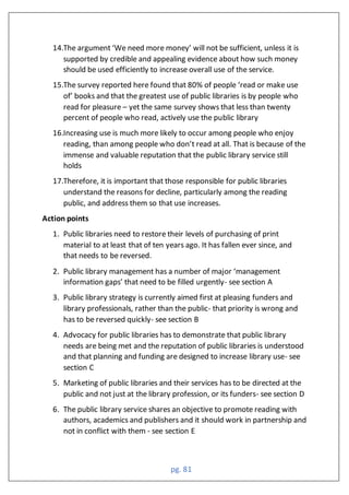 pg. 81
14.The argument ‘We need more money’ will not be sufficient, unless it is
supported by credible and appealing evidence about how such money
should be used efficiently to increase overall use of the service.
15.The survey reported here found that 0 of people ‘read or make use
of’ books and that the greatest use of public libraries is by people who
read for pleasure – yet the same survey shows that less than twenty
percent of people who read, actively use the public library
16.Increasing use is much more likely to occur among people who enjoy
reading, than among people who don’t read at all. That is because of the
immense and valuable reputation that the public library service still
holds
17.Therefore, it is important that those responsible for public libraries
understand the reasons for decline, particularly among the reading
public, and address them so that use increases.
Action points
1. Public libraries need to restore their levels of purchasing of print
material to at least that of ten years ago. It has fallen ever since, and
that needs to be reversed.
2. Public library management has a number of major ‘management
information gaps’ that need to be filled urgently- see section A
3. Public library strategy is currently aimed first at pleasing funders and
library professionals, rather than the public- that priority is wrong and
has to be reversed quickly- see section B
4. Advocacy for public libraries has to demonstrate that public library
needs are being met and the reputation of public libraries is understood
and that planning and funding are designed to increase library use- see
section C
5. Marketing of public libraries and their services has to be directed at the
public and not just at the library profession, or its funders- see section D
6. The public library service shares an objective to promote reading with
authors, academics and publishers and it should work in partnership and
not in conflict with them - see section E
 