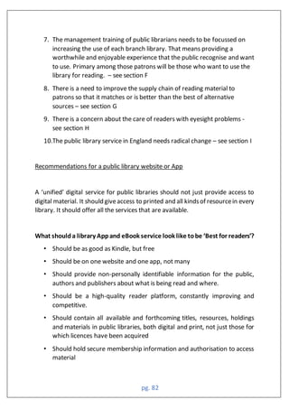 pg. 82
7. The management training of public librarians needs to be focussed on
increasing the use of each branch library. That means providing a
worthwhile and enjoyable experience that the public recognise and want
to use. Primary among those patrons will be those who want to use the
library for reading. – see section F
8. There is a need to improve the supply chain of reading material to
patrons so that it matches or is better than the best of alternative
sources – see section G
9. There is a concern about the care of readers with eyesight problems -
see section H
10.The public library service in England needs radical change – see section I
Recommendations for a public library website or App
A ‘unified’ digital service for public libraries should not just provide access to
digital material. It should giveaccess to printed and all kindsof resourcein every
library. It should offer all the services that are available.
hat shoulda library ppand e oo servi e loo li e tobe ‘ est for readers’?
• Should be as good as Kindle, but free
• Should be on one website and one app, not many
• Should provide non-personally identifiable information for the public,
authors and publishers about what is being read and where.
• Should be a high-quality reader platform, constantly improving and
competitive.
• Should contain all available and forthcoming titles, resources, holdings
and materials in public libraries, both digital and print, not just those for
which licences have been acquired
• Should hold secure membership information and authorisation to access
material
 