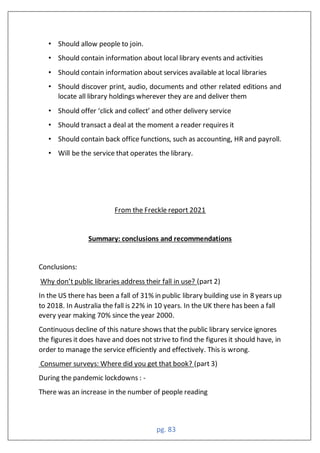 pg. 83
• Should allow people to join.
• Should contain information about local library events and activities
• Should contain information about services available at local libraries
• Should discover print, audio, documents and other related editions and
locate all library holdings wherever they are and deliver them
• Should offer ‘click and collect’ and other delivery service
• Should transact a deal at the moment a reader requires it
• Should contain back office functions, such as accounting, HR and payroll.
• Will be the service that operates the library.
From the Freckle report 2021
Summary: conclusions and recommendations
Conclusions:
Why don’t public libraries address their fall in use? (part 2)
In the US there has been a fall of 31% in public library building use in 8 years up
to 2018. In Australia the fall is 22% in 10 years. In the UK there has been a fall
every year making 70% since the year 2000.
Continuous decline of this nature shows that the public library service ignores
the figures it does have and does not strive to find the figures it should have, in
order to manage the service efficiently and effectively. This is wrong.
Consumer surveys: Where did you get that book? (part 3)
During the pandemic lockdowns : -
There was an increase in the number of people reading
 