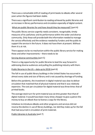 pg. 84
There was a remarkable shift of reading of print books to eBooks after several
years when the figures had been stable.
There was a significant contribution to reading achieved by public libraries and
an increase in library performance and circulation especially of digital content.
What are public libraries for and how should they be measured? (part 4)
The public library service urgently needs consistent, recognisable, timely
measures of its usefulness and its performance within the wider and diverse
community. Only these will provide both the information needed to manage
the service effectively and the evidence needed by funders and the public to
support the service in the future. It does not have them at present. Without
them it is at risk.
There appears to be no mechanism within the public library service for making
these and other improvements – there needs to be
Serving diverse communities (part 5)
There is a big opportunity for public libraries to lead the way forward in
addressing diverse audiences and pulling the publishing industry with them.
Public libraries in the US – data up to 2018 (part 6)
The fall in use of public library buildings in the United States has occurred in
almost every state and size of library and is not caused by shortage of funding.
Before the pandemic, the investment in digital material was slow to deliver
circulation that matched that of physical material and that it was relatively
expensive. The cost per circulation for digital material was three times that of
printed books.
The average stock turn for print material was six time greater than that of
digital material. It would have been many times cheaper to give a patron the
money to buy an eBook than to license a copy for the library.
Initiatives to introduce eBooks and other programs and services did not
reverse the decline in use of library buildings, nor did they make up for the fall
that had occurred in circulation of print materials
Public Libraries in Australia (part 7)
 
