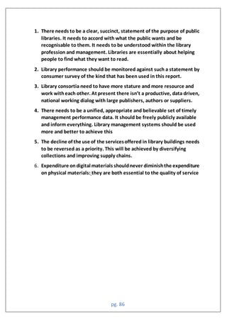 pg. 86
1. There needs to be a clear, succinct, statement of the purpose of public
libraries. It needs to accord with what the public wants and be
recognisable to them. It needs to be understood within the library
profession and management. Libraries are essentially about helping
people to find what they want to read.
2. Library performance should be monitored against such a statement by
consumer survey of the kind that has been used in this report.
3. Library consortia need to have more stature and more resource and
wor withea h other t present there isn’t a produ tive data driven
national working dialog with large publishers, authors or suppliers.
4. There needs to be a unified, appropriate and believable set of timely
management performance data. It should be freely publicly available
and inform everything. Library management systems should be used
more and better to achieve this
5. The decline of the use of the servicesoffered in library buildings needs
to be reversed as a priority. This will be achieved by diversifying
collections and improving supply chains.
6. Expenditure ondigital materials shouldnever diminishthe expenditure
on physical materials: they are both essential to the quality of service
 