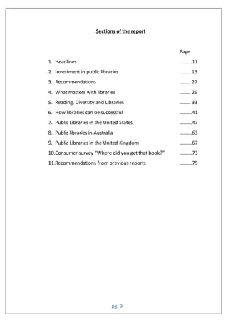 pg. 9
Sections of the report
Page
1. Headlines ……….11
2. Investment in public libraries ……… 13
3. Recommendations ……… 27
4. What matters with libraries ……… 29
5. Reading, Diversity and Libraries ……… 33
6. How libraries can be successful ……….41
7. Public Libraries in the United States ……….47
8. Public libraries in Australia ……….63
9. Public Libraries in the United Kingdom ……….67
10.Consumer survey “Where did you get that book?” ……….73
11.Recommendations from previous reports ……….79
 
