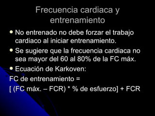 Frecuencia cardiaca y entrenamiento No entrenado no debe forzar el trabajo cardiaco al iniciar entrenamiento. Se sugiere que la frecuencia cardiaca no sea mayor del 60 al 80% de la FC máx. Ecuación de Karkoven: FC de entrenamiento = [ (FC máx. – FCR) * % de esfuerzo] + FCR 