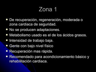 Zona 1 De recuperación, regeneración, moderada o zona cardiaca de seguridad. No se producen adaptaciones. Metabolismo usado es el de los ácidos grasos. Intensidad de trabajo baja. Gente con bajo nivel físico Recuperación mas rápida. Recomendado para acondicionamiento básico y rehabilitación cardiaca. 