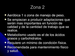 Zona 2 Aeróbica 1 o zona de manejo de peso. Se empiezan a producir adaptaciones que serán mas importantes en función de calidad y de la cantidad de trabajo que se realice. Metabolismo usado es el de los ácidos grasos y carbohidratos. Requiere un mínimo de condición física. Recomendada para mantenimiento físico y salud. 