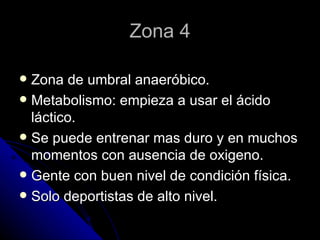 Zona 4 Zona de umbral anaeróbico. Metabolismo: empieza a usar el ácido láctico. Se puede entrenar mas duro y en muchos momentos con ausencia de oxigeno. Gente con buen nivel de condición física. Solo deportistas de alto nivel. 
