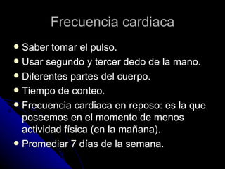 Frecuencia cardiaca Saber tomar el pulso. Usar segundo y tercer dedo de la mano. Diferentes partes del cuerpo. Tiempo de conteo. Frecuencia cardiaca en reposo: es la que poseemos en el momento de menos actividad física (en la mañana). Promediar 7 días de la semana. 