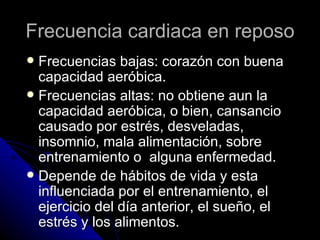 Frecuencia cardiaca en reposo Frecuencias bajas: corazón con buena capacidad aeróbica. Frecuencias altas: no obtiene aun la capacidad aeróbica, o bien, cansancio causado por estrés, desveladas, insomnio, mala alimentación, sobre entrenamiento o  alguna enfermedad. Depende de hábitos de vida y esta influenciada por el entrenamiento, el ejercicio del día anterior, el sueño, el estrés y los alimentos. 