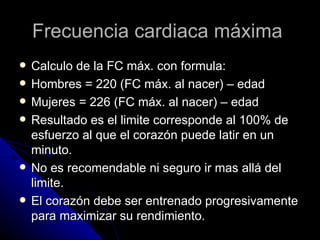 Frecuencia cardiaca máxima  Calculo de la FC máx. con formula: Hombres = 220 (FC máx. al nacer) – edad Mujeres = 226 (FC máx. al nacer) – edad Resultado es el limite corresponde al 100% de esfuerzo al que el corazón puede latir en un minuto. No es recomendable ni seguro ir mas allá del limite. El corazón debe ser entrenado progresivamente para maximizar su rendimiento. 