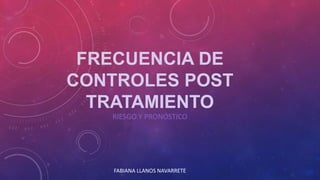 FRECUENCIA DE
CONTROLES POST
TRATAMIENTO
RIESGO Y PRONÓSTICO
FABIANA LLANOS NAVARRETE
 