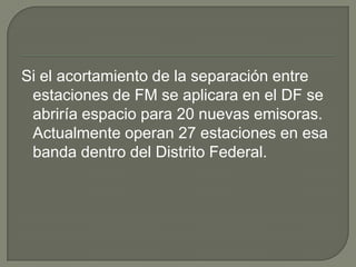 Si el acortamiento de la separación entre
 estaciones de FM se aplicara en el DF se
 abriría espacio para 20 nuevas emisoras.
 Actualmente operan 27 estaciones en esa
 banda dentro del Distrito Federal.
 