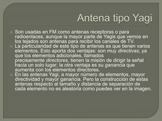    Son usadas en FM como antenas receptoras o para
    radioenlaces, aunque la mayor parte de Yagis que vemos en
    los tejados son antenas para recibir los canales de TV.
   La particularidad de este tipo de antenas es que tienen varios
    elementos. Esto aporta dos ventajas: son muy directivas, ya
    que los elementos adicionales, llamados
    precisamente directores, tienen la misión de dirigir la señal
    hacia un solo lugar; la otra ventaja es su ganancia que
    aumenta con los elementos directores.
   En las antenas Yagi, a mayor número de elementos, mayor
    directividad y mayor ganancia. Pero la construcción de estas
    antenas respecto al tamaño y distancia de separación de
    cada elemento no es aleatoria como puedes ver en la imagen.
 