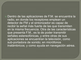    Dentro de las aplicaciones de F.M. se encuentra la
    radio, en donde los receptores emplean un
    detector de FM y el sintonizador es capaz de
    recibir la señal más fuerte de las que transmiten
    en la misma frecuencia. Otra de las características
    que presenta F.M., es la de poder transmitir
    señales estereofónicas, y entre otras de sus
    aplicaciones se encuentran la televisión, como
    sub-portadora de sonido; en micrófonos
    inalámbricos; y como ayuda en navegación aérea.
 
