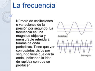 La frecuencia
Número de oscilaciones
o variaciones de la
presión por segundo. La
frecuencia es una
magnitud objetiva y
mensurable referida a
formas de onda
periódicas. Tiene que ver
con cuántos ciclos por
segundo tiene que dar la
onda, indicando la idea
de rapidez con que se
producen.
 