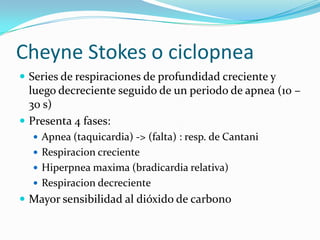 Cheyne Stokes o ciclopnea
 Series de respiraciones de profundidad creciente y
luego decreciente seguido de un periodo de apnea (10 –
30 s)
 Presenta 4 fases:
 Apnea (taquicardia) -> (falta) : resp. de Cantani
 Respiracion creciente
 Hiperpnea maxima (bradicardia relativa)
 Respiracion decreciente
 Mayor sensibilidad al dióxido de carbono
 