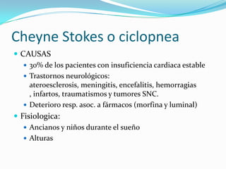 Cheyne Stokes o ciclopnea
 CAUSAS
 30% de los pacientes con insuficiencia cardiaca estable
 Trastornos neurológicos:
ateroesclerosis, meningitis, encefalitis, hemorragias
, infartos, traumatismos y tumores SNC.
 Deterioro resp. asoc. a fármacos (morfina y luminal)
 Fisiologica:
 Ancianos y niños durante el sueño
 Alturas
 
