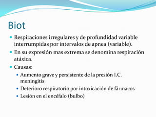 Biot
 Respiraciones irregulares y de profundidad variable
interrumpidas por intervalos de apnea (variable).
 En su expresión mas extrema se denomina respiración
atáxica.
 Causas:
 Aumento grave y persistente de la presión I.C.
meningitis
 Deterioro respiratorio por intoxicación de fármacos
 Lesión en el encéfalo (bulbo)
 