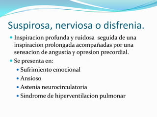Suspirosa, nerviosa o disfrenia.
 Inspiracion profunda y ruidosa seguida de una
inspiracion prolongada acompañadas por una
sensacion de angustia y opresion precordial.
 Se presenta en:
 Sufrimiento emocional
 Ansioso
 Astenia neurocirculatoria
 Sindrome de hiperventilacion pulmonar
 